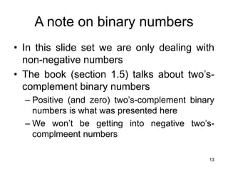 13
A note on binary numbers
• In this slide set we are only dealing with
non-negative numbers
• The book (section 1.5) talks about two’s-
complement binary numbers
– Positive (and zero) two’s-complement binary
numbers is what was presented here
– We won’t be getting into negative two’s-
complmeent numbers
 