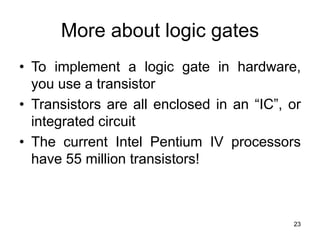 23
More about logic gates
• To implement a logic gate in hardware,
you use a transistor
• Transistors are all enclosed in an “IC”, or
integrated circuit
• The current Intel Pentium IV processors
have 55 million transistors!
 