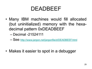 29
DEADBEEF
• Many IBM machines would fill allocated
(but uninitialized) memory with the hexa-
decimal pattern 0xDEADBEEF
– Decimal -21524111
– See http://www.jargon.net/jargonfile/d/DEADBEEF.html
• Makes it easier to spot in a debugger
 