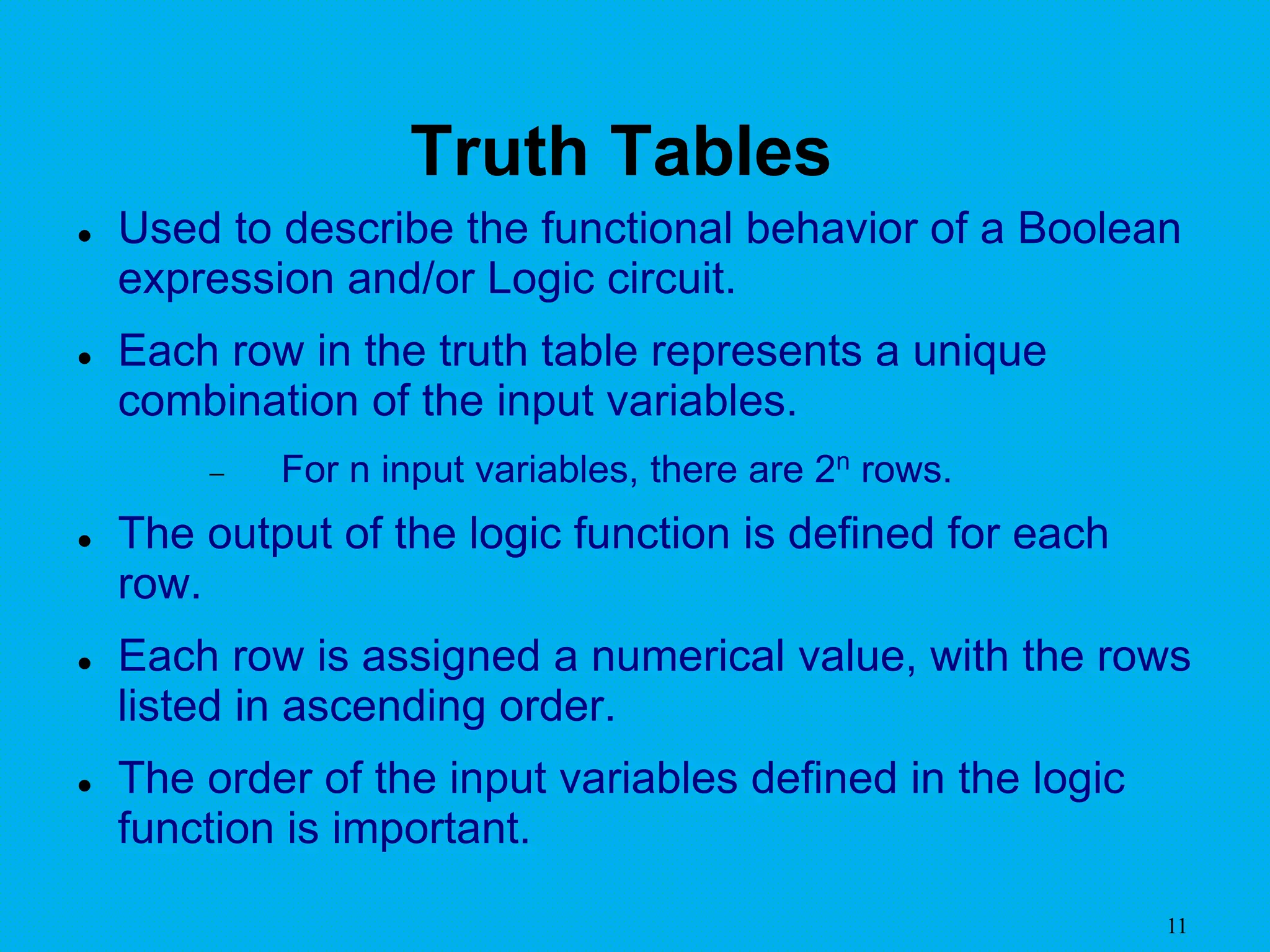 11
Truth Tables
 Used to describe the functional behavior of a Boolean
expression and/or Logic circuit.
 Each row in the truth table represents a unique
combination of the input variables.
 For n input variables, there are 2n rows.
 The output of the logic function is defined for each
row.
 Each row is assigned a numerical value, with the rows
listed in ascending order.
 The order of the input variables defined in the logic
function is important.
 