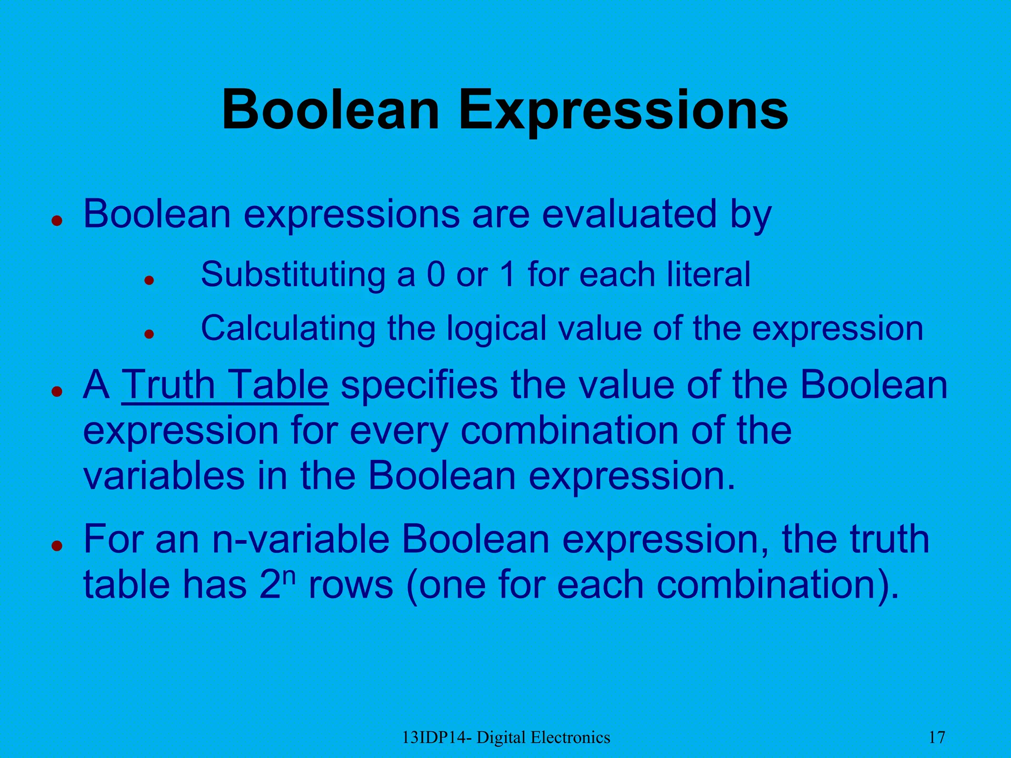 13IDP14- Digital Electronics 17
Boolean Expressions
 Boolean expressions are evaluated by
 Substituting a 0 or 1 for each literal
 Calculating the logical value of the expression
 A Truth Table specifies the value of the Boolean
expression for every combination of the
variables in the Boolean expression.
 For an n-variable Boolean expression, the truth
table has 2n rows (one for each combination).
 