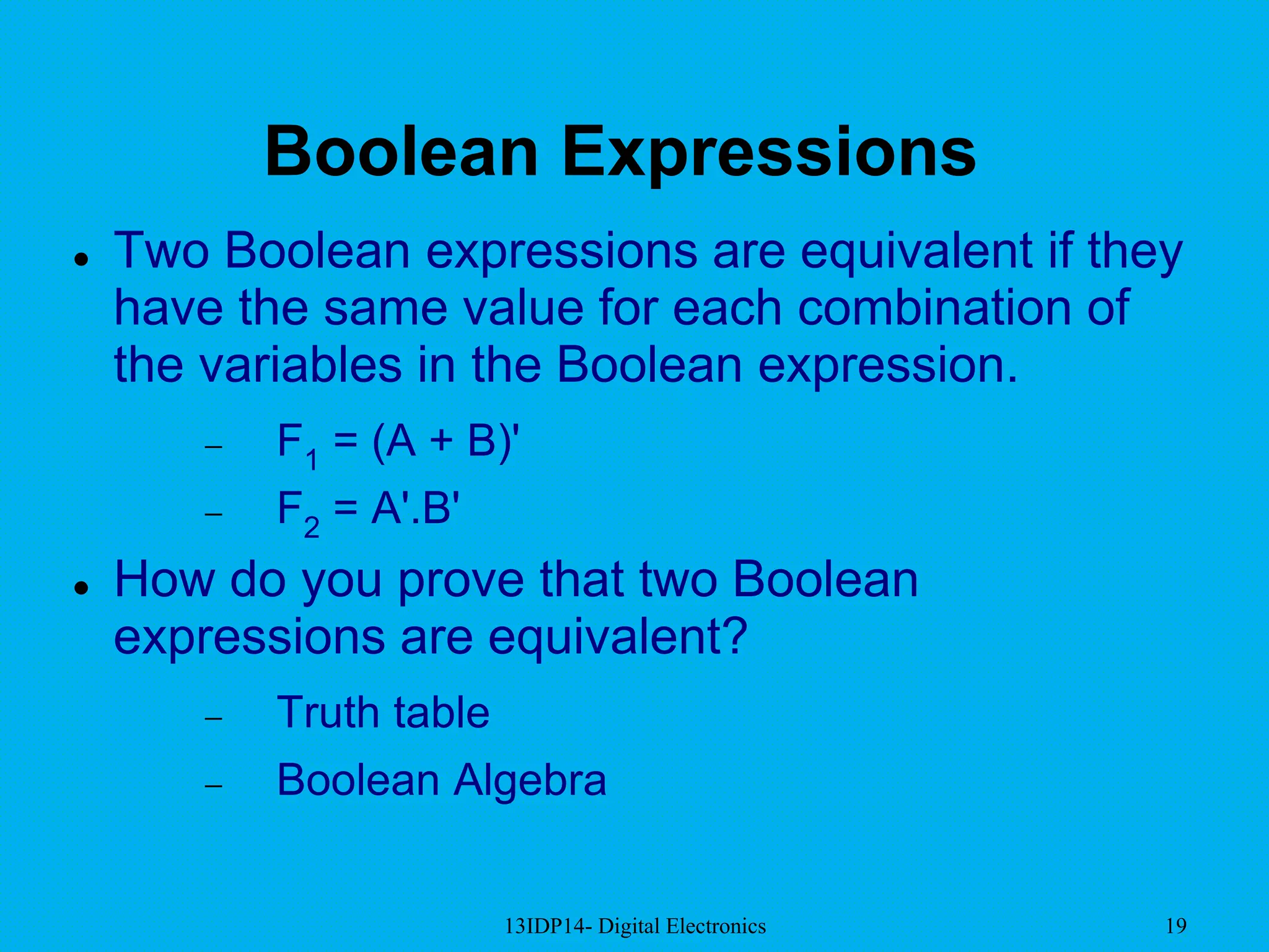 13IDP14- Digital Electronics 19
Boolean Expressions
 Two Boolean expressions are equivalent if they
have the same value for each combination of
the variables in the Boolean expression.
 F1 = (A + B)'
 F2 = A'.B'
 How do you prove that two Boolean
expressions are equivalent?
 Truth table
 Boolean Algebra
 