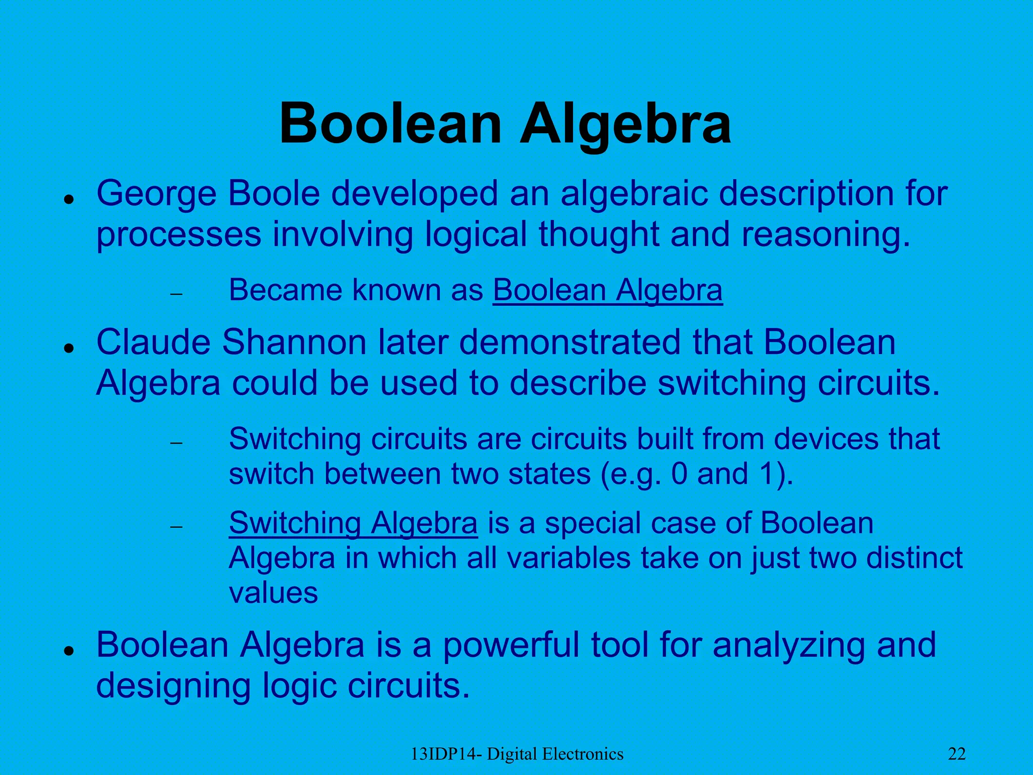13IDP14- Digital Electronics 22
Boolean Algebra
 George Boole developed an algebraic description for
processes involving logical thought and reasoning.
 Became known as Boolean Algebra
 Claude Shannon later demonstrated that Boolean
Algebra could be used to describe switching circuits.
 Switching circuits are circuits built from devices that
switch between two states (e.g. 0 and 1).
 Switching Algebra is a special case of Boolean
Algebra in which all variables take on just two distinct
values
 Boolean Algebra is a powerful tool for analyzing and
designing logic circuits.
 