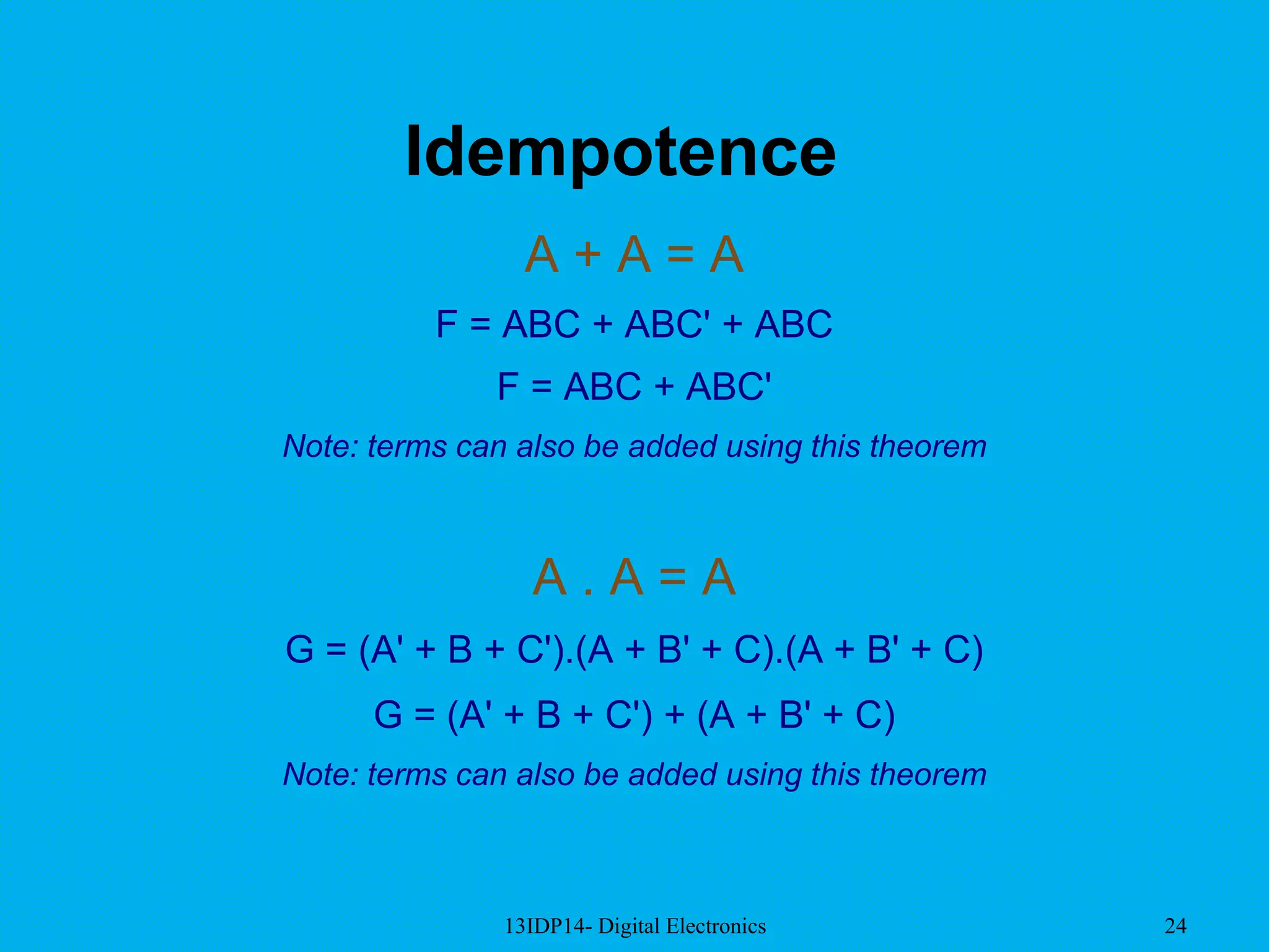13IDP14- Digital Electronics 24
Idempotence
A + A = A
F = ABC + ABC' + ABC
F = ABC + ABC'
Note: terms can also be added using this theorem
A . A = A
G = (A' + B + C').(A + B' + C).(A + B' + C)
G = (A' + B + C') + (A + B' + C)
Note: terms can also be added using this theorem
 