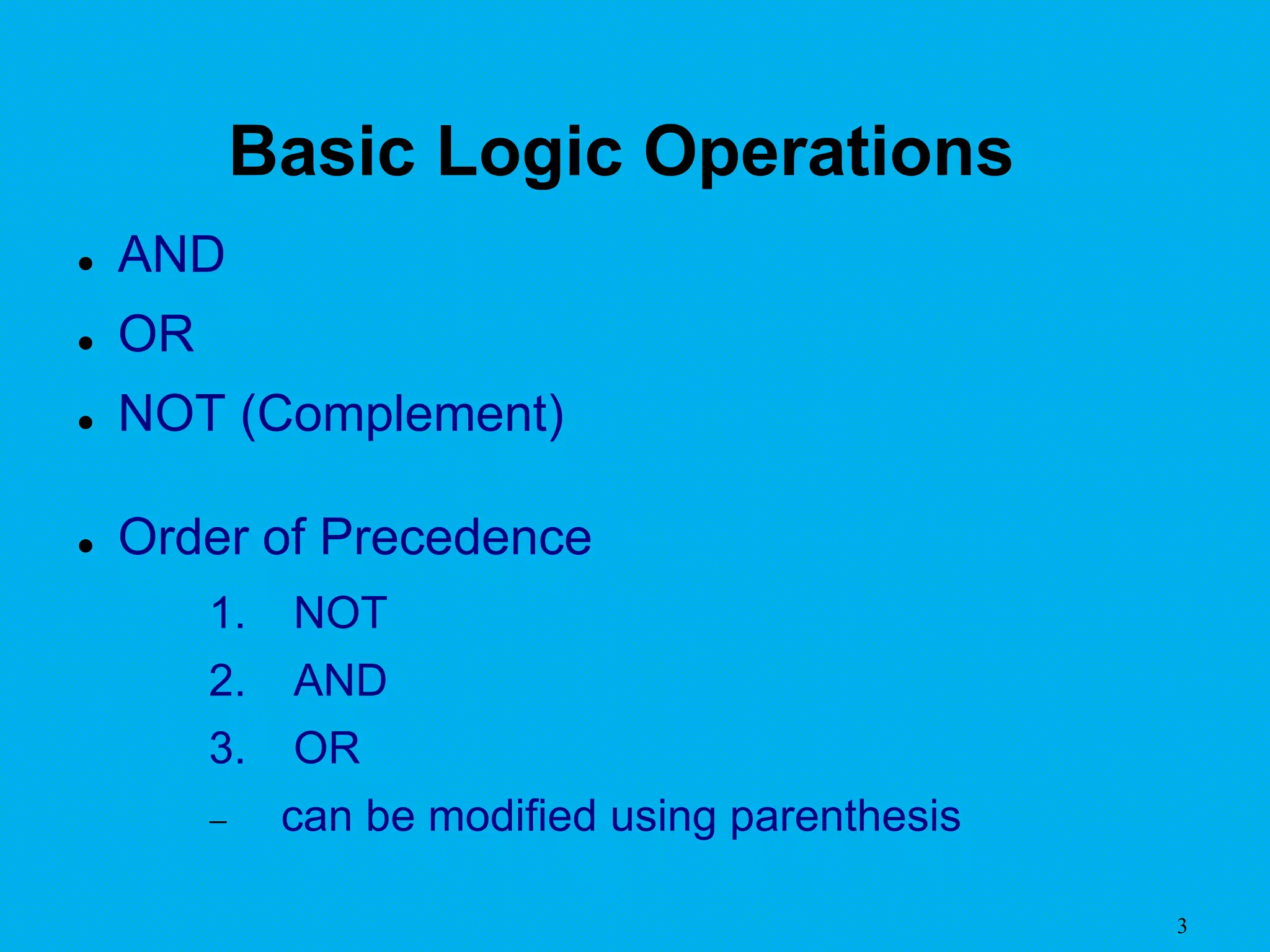 3
Basic Logic Operations
 AND
 OR
 NOT (Complement)
 Order of Precedence
1. NOT
2. AND
3. OR
 can be modified using parenthesis
 