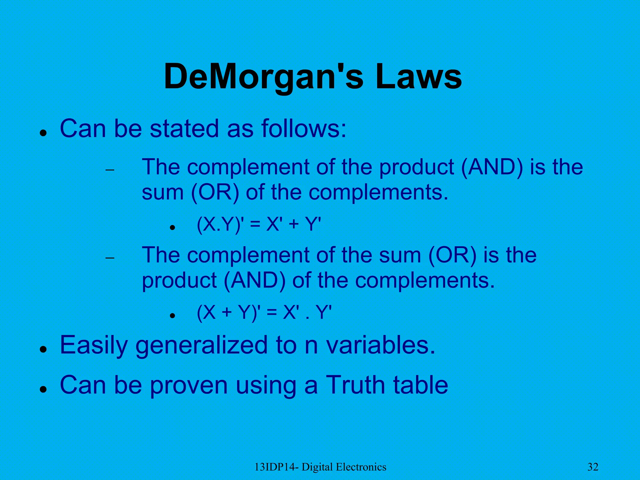 13IDP14- Digital Electronics 32
DeMorgan's Laws
 Can be stated as follows:
 The complement of the product (AND) is the
sum (OR) of the complements.
 (X.Y)' = X' + Y'
 The complement of the sum (OR) is the
product (AND) of the complements.
 (X + Y)' = X' . Y'
 Easily generalized to n variables.
 Can be proven using a Truth table
 