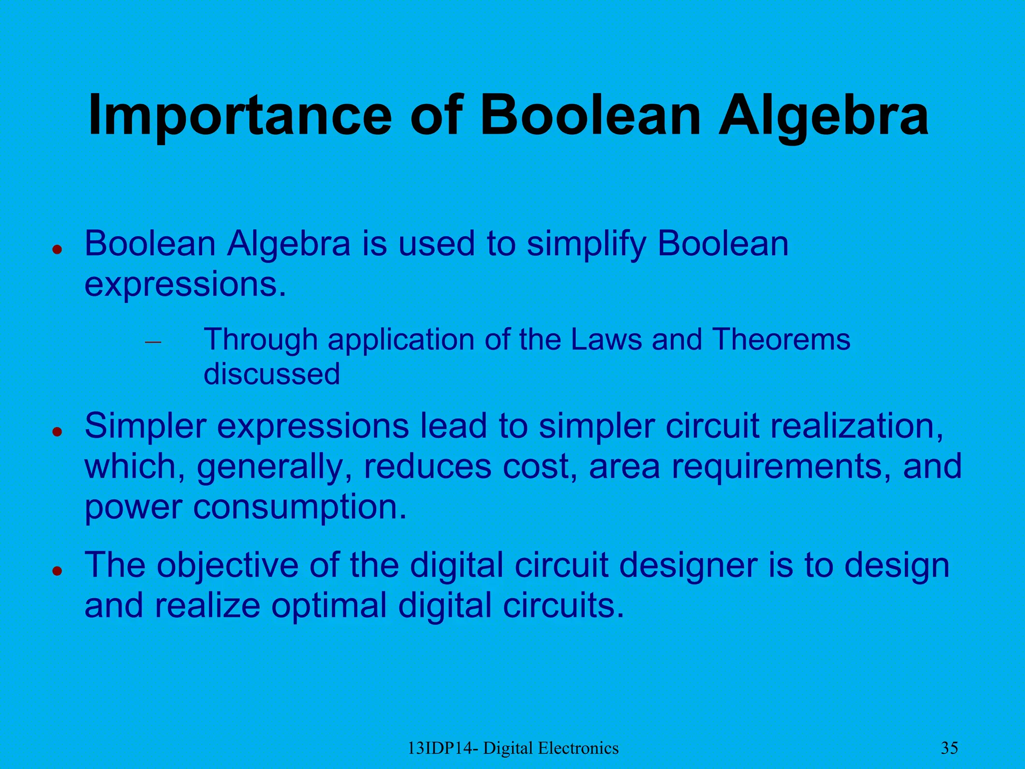 13IDP14- Digital Electronics 35
Importance of Boolean Algebra
 Boolean Algebra is used to simplify Boolean
expressions.
– Through application of the Laws and Theorems
discussed
 Simpler expressions lead to simpler circuit realization,
which, generally, reduces cost, area requirements, and
power consumption.
 The objective of the digital circuit designer is to design
and realize optimal digital circuits.
 