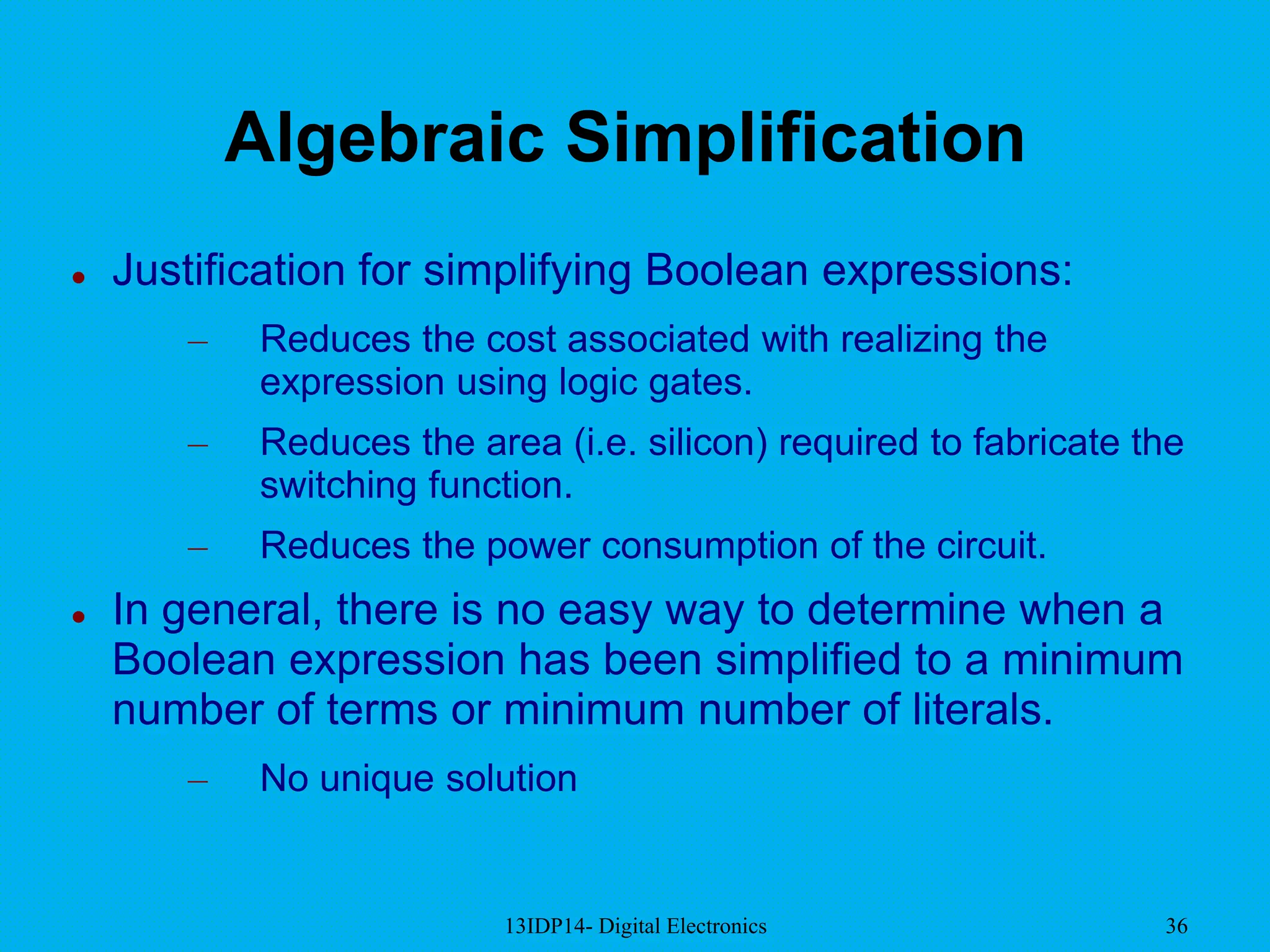 13IDP14- Digital Electronics 36
Algebraic Simplification
 Justification for simplifying Boolean expressions:
– Reduces the cost associated with realizing the
expression using logic gates.
– Reduces the area (i.e. silicon) required to fabricate the
switching function.
– Reduces the power consumption of the circuit.
 In general, there is no easy way to determine when a
Boolean expression has been simplified to a minimum
number of terms or minimum number of literals.
– No unique solution
 