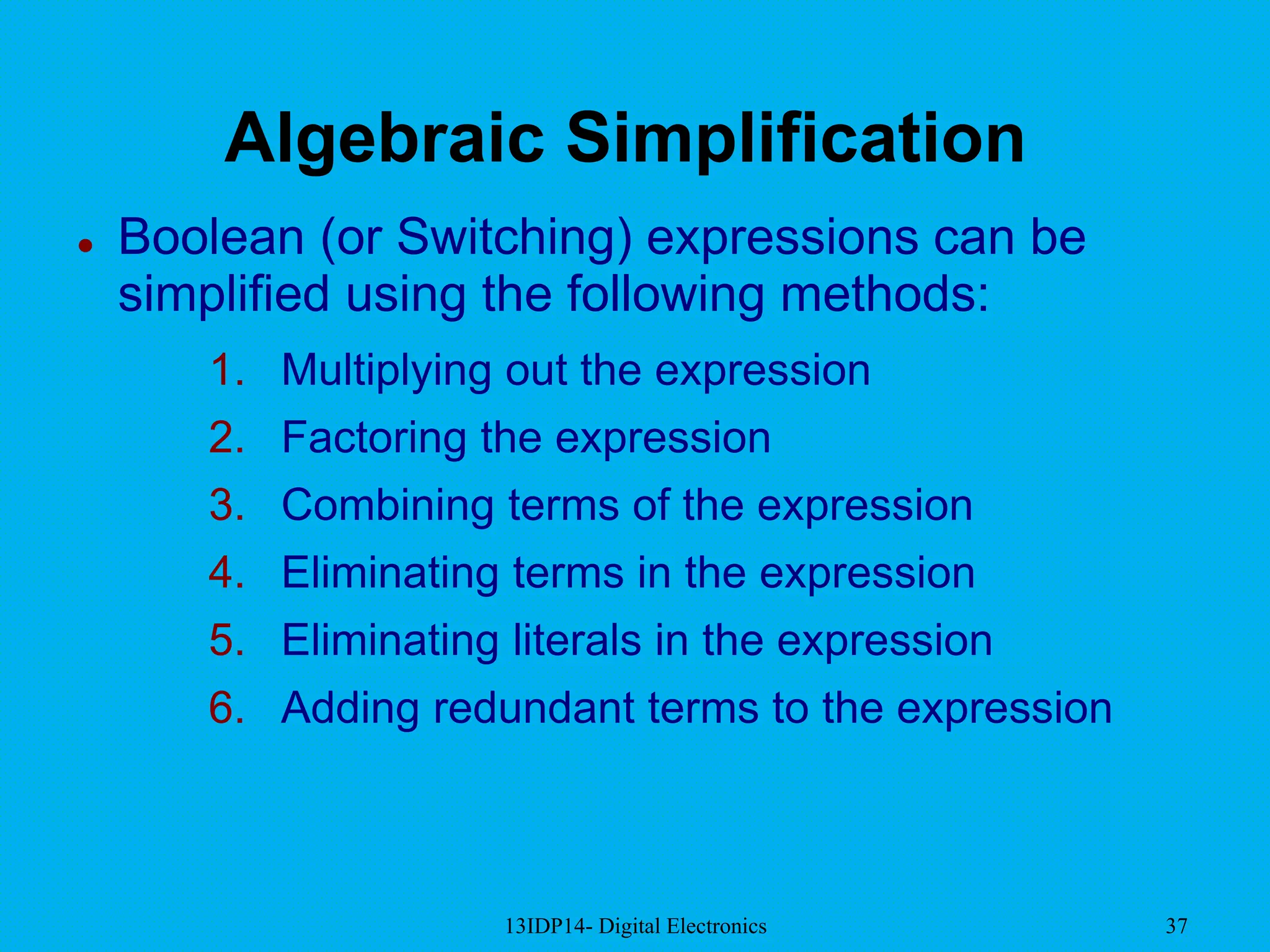 13IDP14- Digital Electronics 37
Algebraic Simplification
 Boolean (or Switching) expressions can be
simplified using the following methods:
1. Multiplying out the expression
2. Factoring the expression
3. Combining terms of the expression
4. Eliminating terms in the expression
5. Eliminating literals in the expression
6. Adding redundant terms to the expression
 