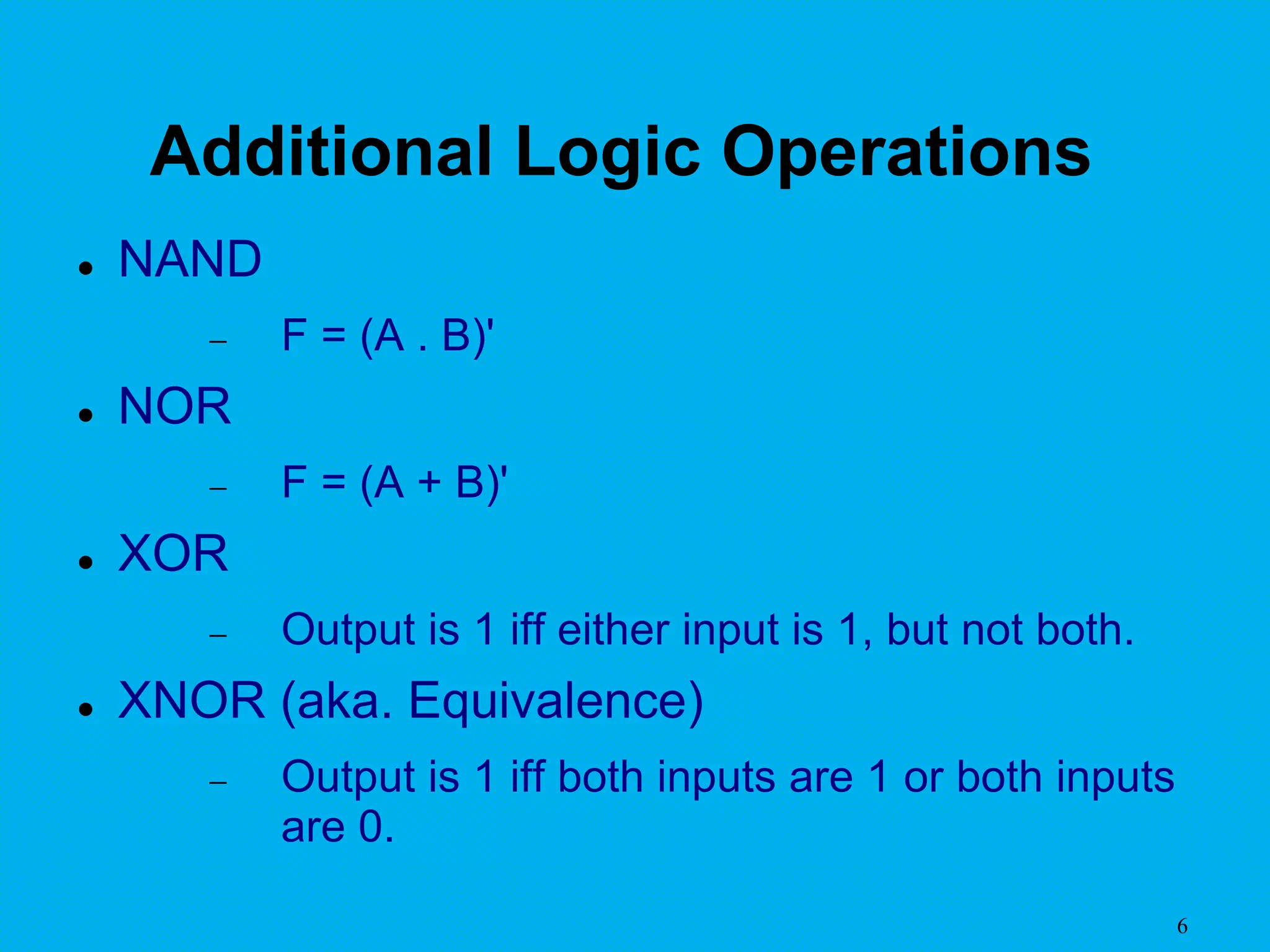 6
Additional Logic Operations
 NAND
 F = (A . B)'
 NOR
 F = (A + B)'
 XOR
 Output is 1 iff either input is 1, but not both.
 XNOR (aka. Equivalence)
 Output is 1 iff both inputs are 1 or both inputs
are 0.
 