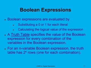 13IDP14- Digital Electronics 17
Boolean Expressions
 Boolean expressions are evaluated by
 Substituting a 0 or 1 for each literal
 Calculating the logical value of the expression
 A Truth Table specifies the value of the Boolean
expression for every combination of the
variables in the Boolean expression.
 For an n-variable Boolean expression, the truth
table has 2n rows (one for each combination).
 