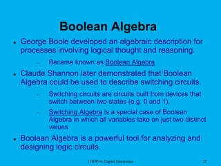 13IDP14- Digital Electronics 22
Boolean Algebra
 George Boole developed an algebraic description for
processes involving logical thought and reasoning.
 Became known as Boolean Algebra
 Claude Shannon later demonstrated that Boolean
Algebra could be used to describe switching circuits.
 Switching circuits are circuits built from devices that
switch between two states (e.g. 0 and 1).
 Switching Algebra is a special case of Boolean
Algebra in which all variables take on just two distinct
values
 Boolean Algebra is a powerful tool for analyzing and
designing logic circuits.
 