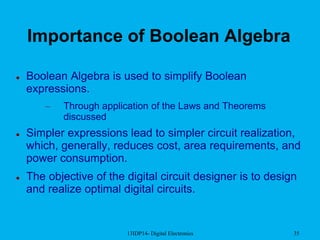 13IDP14- Digital Electronics 35
Importance of Boolean Algebra
 Boolean Algebra is used to simplify Boolean
expressions.
– Through application of the Laws and Theorems
discussed
 Simpler expressions lead to simpler circuit realization,
which, generally, reduces cost, area requirements, and
power consumption.
 The objective of the digital circuit designer is to design
and realize optimal digital circuits.
 