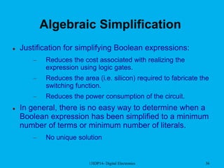 13IDP14- Digital Electronics 36
Algebraic Simplification
 Justification for simplifying Boolean expressions:
– Reduces the cost associated with realizing the
expression using logic gates.
– Reduces the area (i.e. silicon) required to fabricate the
switching function.
– Reduces the power consumption of the circuit.
 In general, there is no easy way to determine when a
Boolean expression has been simplified to a minimum
number of terms or minimum number of literals.
– No unique solution
 