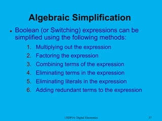 13IDP14- Digital Electronics 37
Algebraic Simplification
 Boolean (or Switching) expressions can be
simplified using the following methods:
1. Multiplying out the expression
2. Factoring the expression
3. Combining terms of the expression
4. Eliminating terms in the expression
5. Eliminating literals in the expression
6. Adding redundant terms to the expression
 