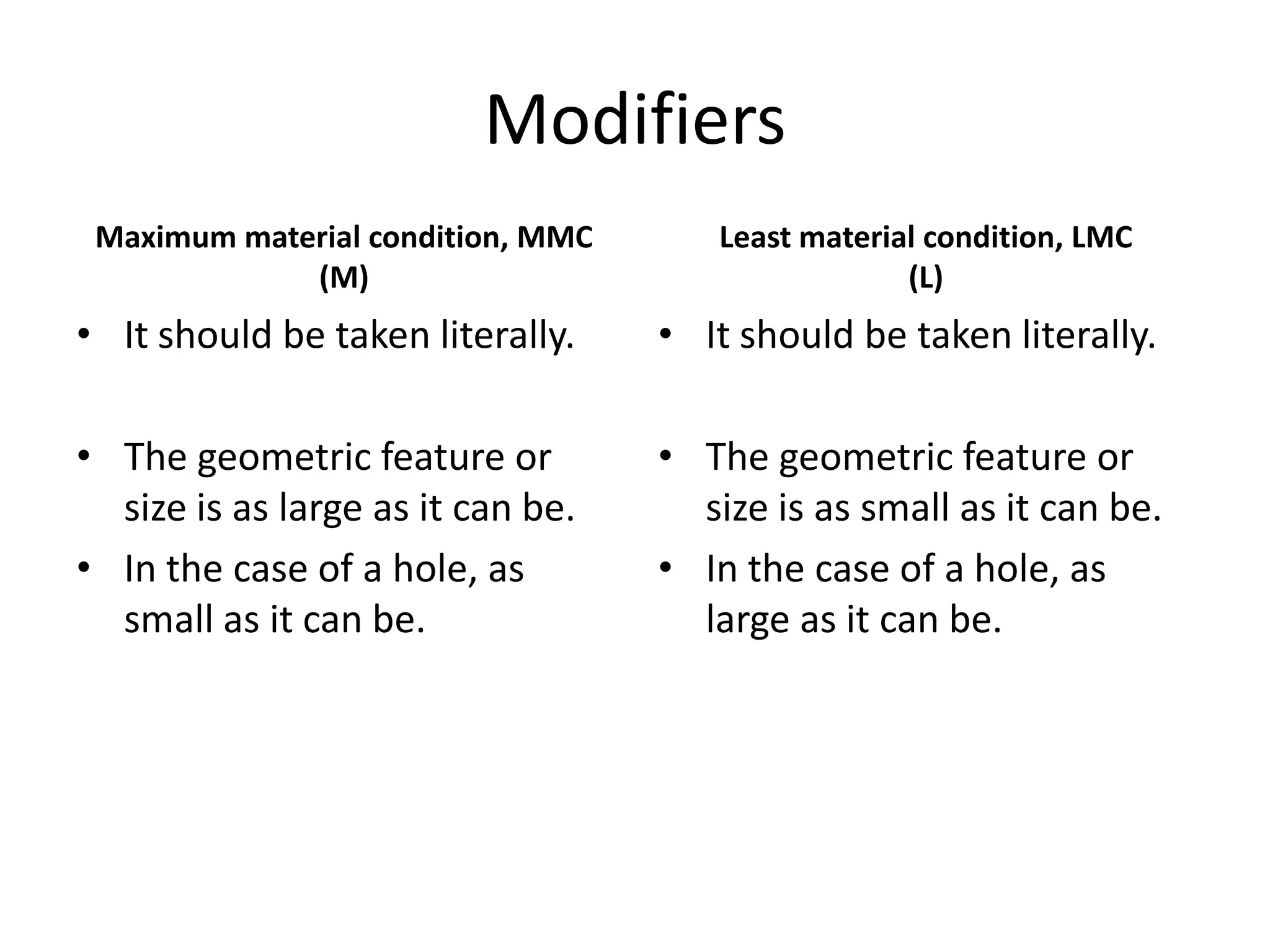 Modifiers
Maximum material condition, MMC
(M)

Least material condition, LMC
(L)

• It should be taken literally.

• It should be taken literally.

• The geometric feature or
size is as large as it can be.
• In the case of a hole, as
small as it can be.

• The geometric feature or
size is as small as it can be.
• In the case of a hole, as
large as it can be.

 