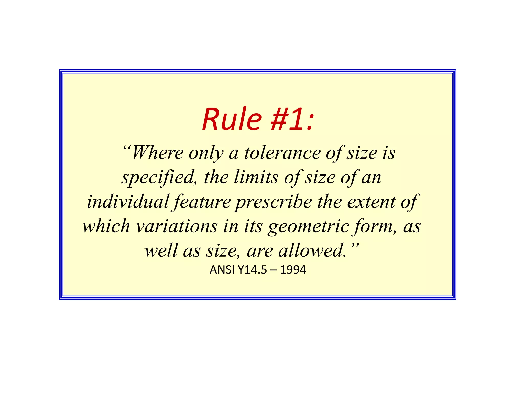 Rule #1:
“Where only a tolerance of size is
specified, the limits of size of an
individual feature prescribe the extent of
which variations in its geometric form, as
well as size, are allowed.”
ANSI Y14.5 – 1994

 
