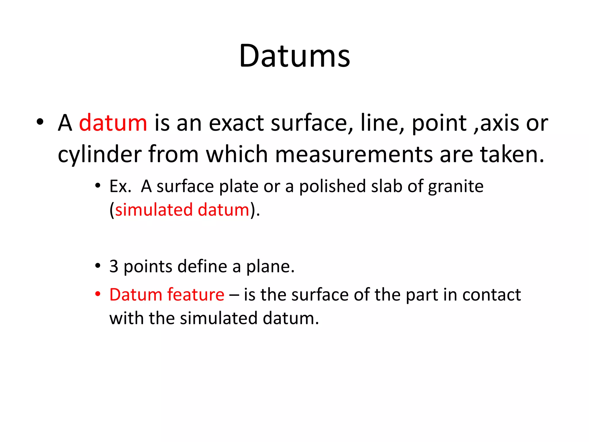Datums
• A datum is an exact surface, line, point ,axis or
cylinder from which measurements are taken.
• Ex. A surface plate or a polished slab of granite
(simulated datum).
• 3 points define a plane.
• Datum feature – is the surface of the part in contact
with the simulated datum.

 