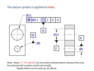 The datum symbol is applied to holes.
Ø12
Ø0.1

M

F

G H

N
Ø12

M

R
Ø6
P

Ø6

Note: letters “I”, “O” and “Q” are not used to indicate datums because they may
be confused with numbers one(1) and zero(0).
Double letters can be used e.g. AA, BB etc.

 