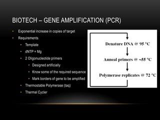 BIOTECH – GENE AMPLIFICATION (PCR)
•   Exponential increase in copies of target
•   Requirements
     • Template
     • dNTP + Mg
     • 2 Oligonucleotide primers
           • Designed artificially
           • Know some of the required sequence
           • Mark borders of gene to be amplified
     • Thermostable Polymerase (taq)
     • Thermal Cycler
 