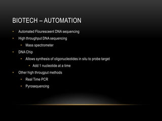 BIOTECH – AUTOMATION
•   Automated Flouresceent DNA sequencing
•   High throughput DNA sequencing
     • Mass spectrometer
•   DNA Chip
     • Allows synthesis of oligonucleotides in situ to probe target
          • Add 1 nucleotide at a time
•   Other high througput methods
     • Real Time PCR
     • Pyrosequencing
 