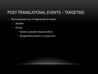 POST-TRANSLATIONAL EVENTS – TARGETING
•   Short sequences of aa  target protein to location
     • Secreted
     • Nuclear
          • Nuclear Localization Sequence (NLS)
          • Recognized by proteins in nuclear pores
 