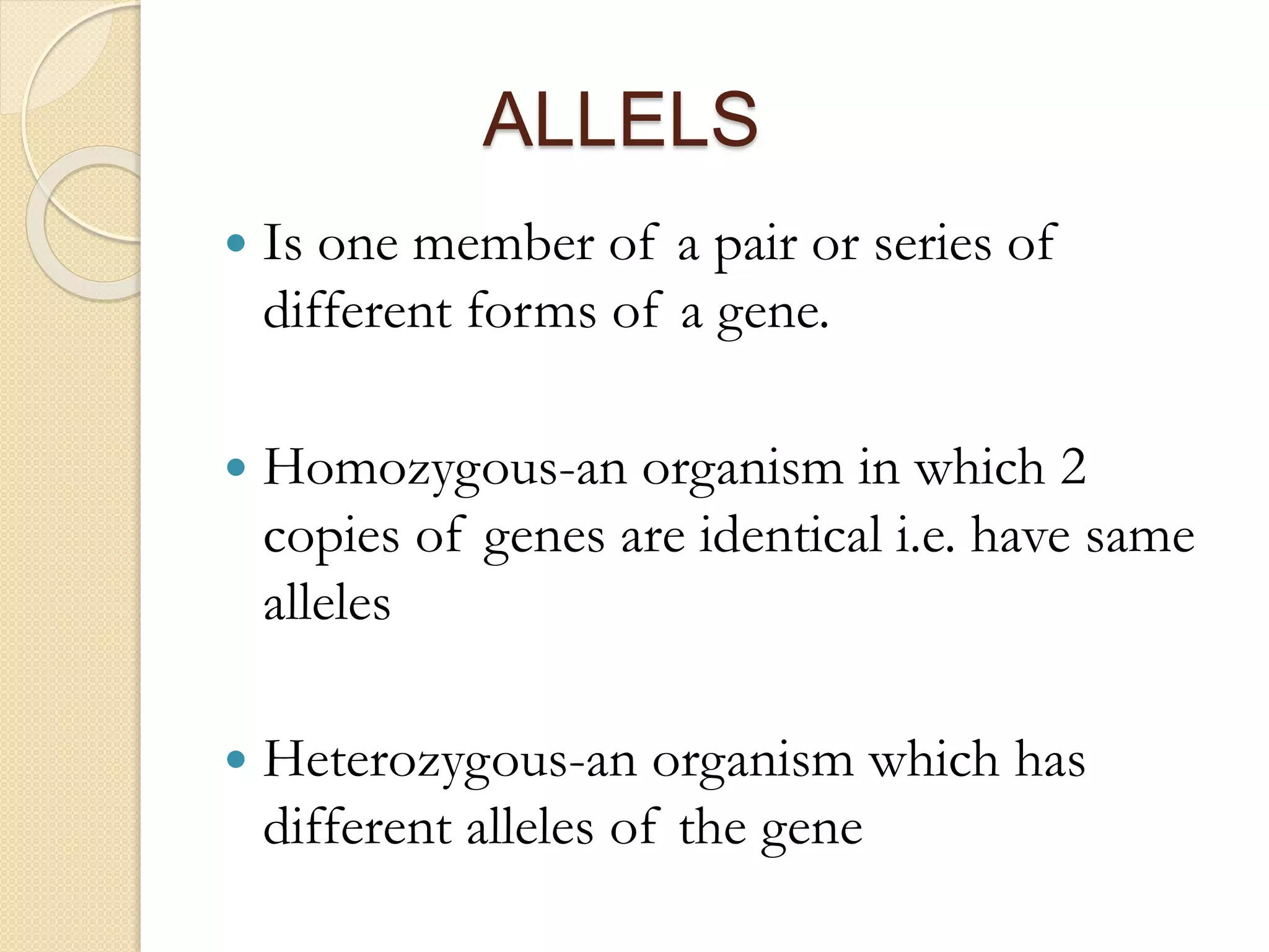 ALLELS
 Is one member of a pair or series of
different forms of a gene.
 Homozygous-an organism in which 2
copies of genes are identical i.e. have same
alleles
 Heterozygous-an organism which has
different alleles of the gene
 