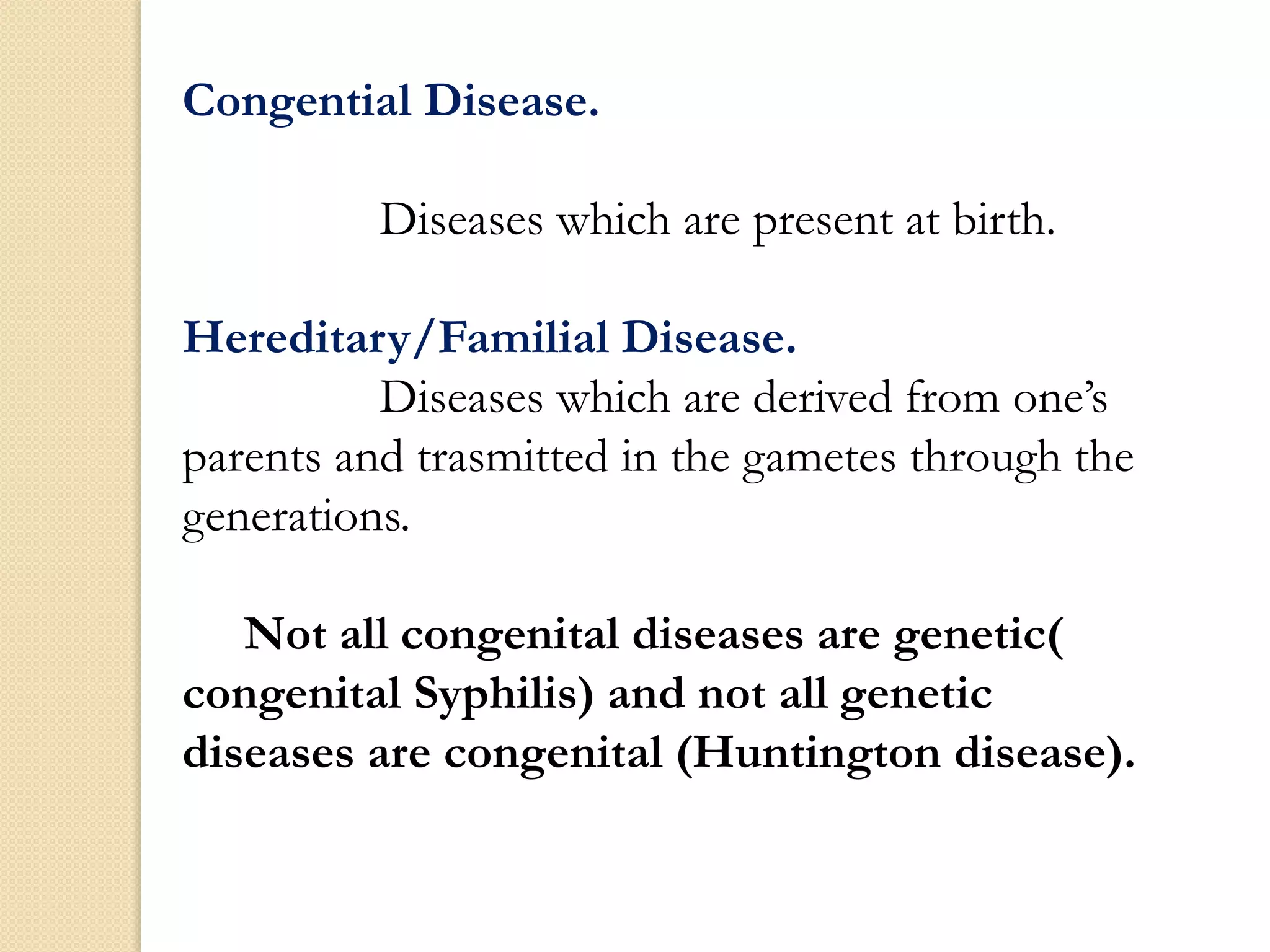 Congential Disease.
Diseases which are present at birth.
Hereditary/Familial Disease.
Diseases which are derived from one’s
parents and trasmitted in the gametes through the
generations.
Not all congenital diseases are genetic(
congenital Syphilis) and not all genetic
diseases are congenital (Huntington disease).
 