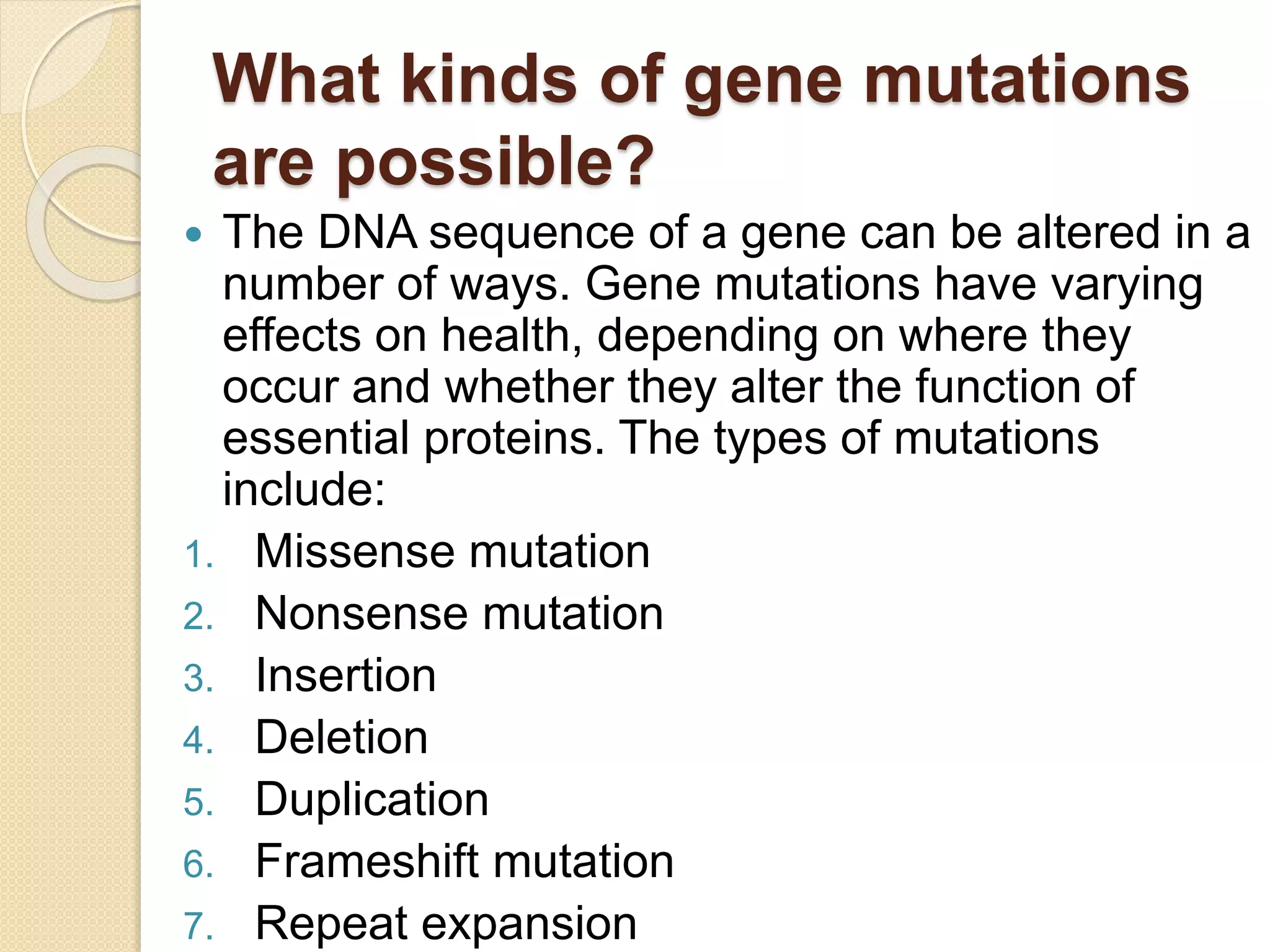 What kinds of gene mutations
are possible?
 The DNA sequence of a gene can be altered in a
number of ways. Gene mutations have varying
effects on health, depending on where they
occur and whether they alter the function of
essential proteins. The types of mutations
include:
1. Missense mutation
2. Nonsense mutation
3. Insertion
4. Deletion
5. Duplication
6. Frameshift mutation
7. Repeat expansion
 