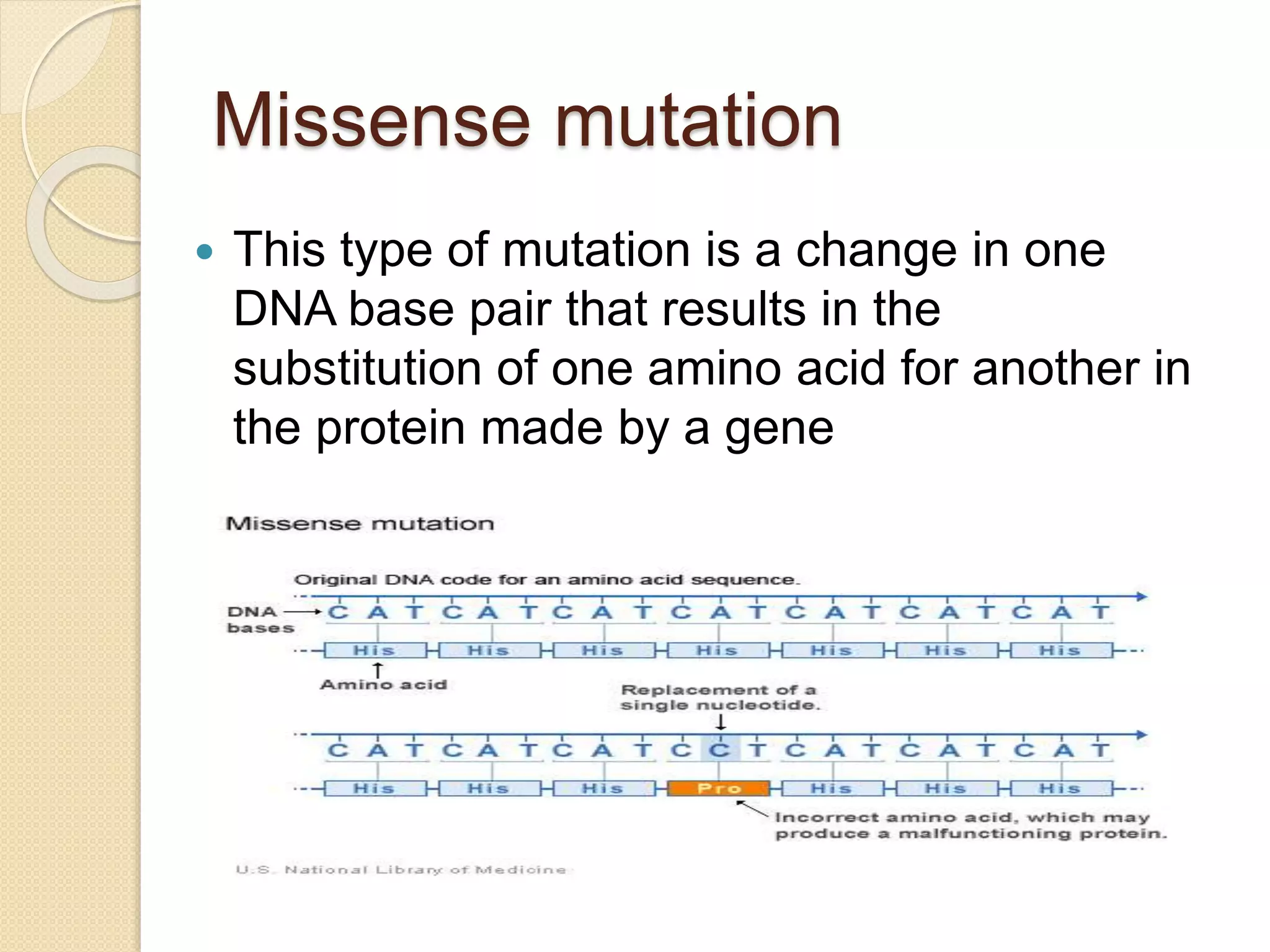 Missense mutation
 This type of mutation is a change in one
DNA base pair that results in the
substitution of one amino acid for another in
the protein made by a gene
 