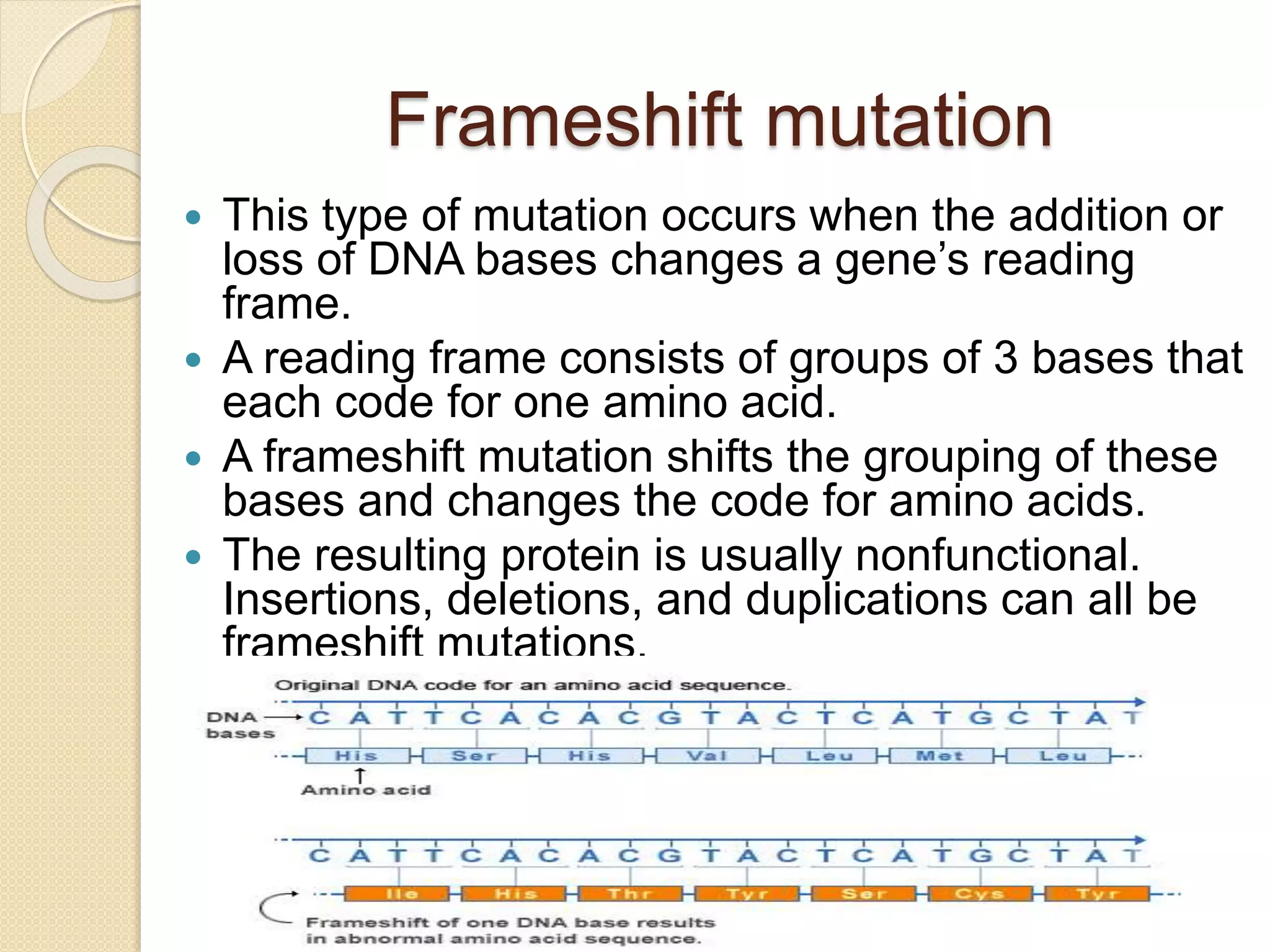Frameshift mutation
 This type of mutation occurs when the addition or
loss of DNA bases changes a gene’s reading
frame.
 A reading frame consists of groups of 3 bases that
each code for one amino acid.
 A frameshift mutation shifts the grouping of these
bases and changes the code for amino acids.
 The resulting protein is usually nonfunctional.
Insertions, deletions, and duplications can all be
frameshift mutations.
 