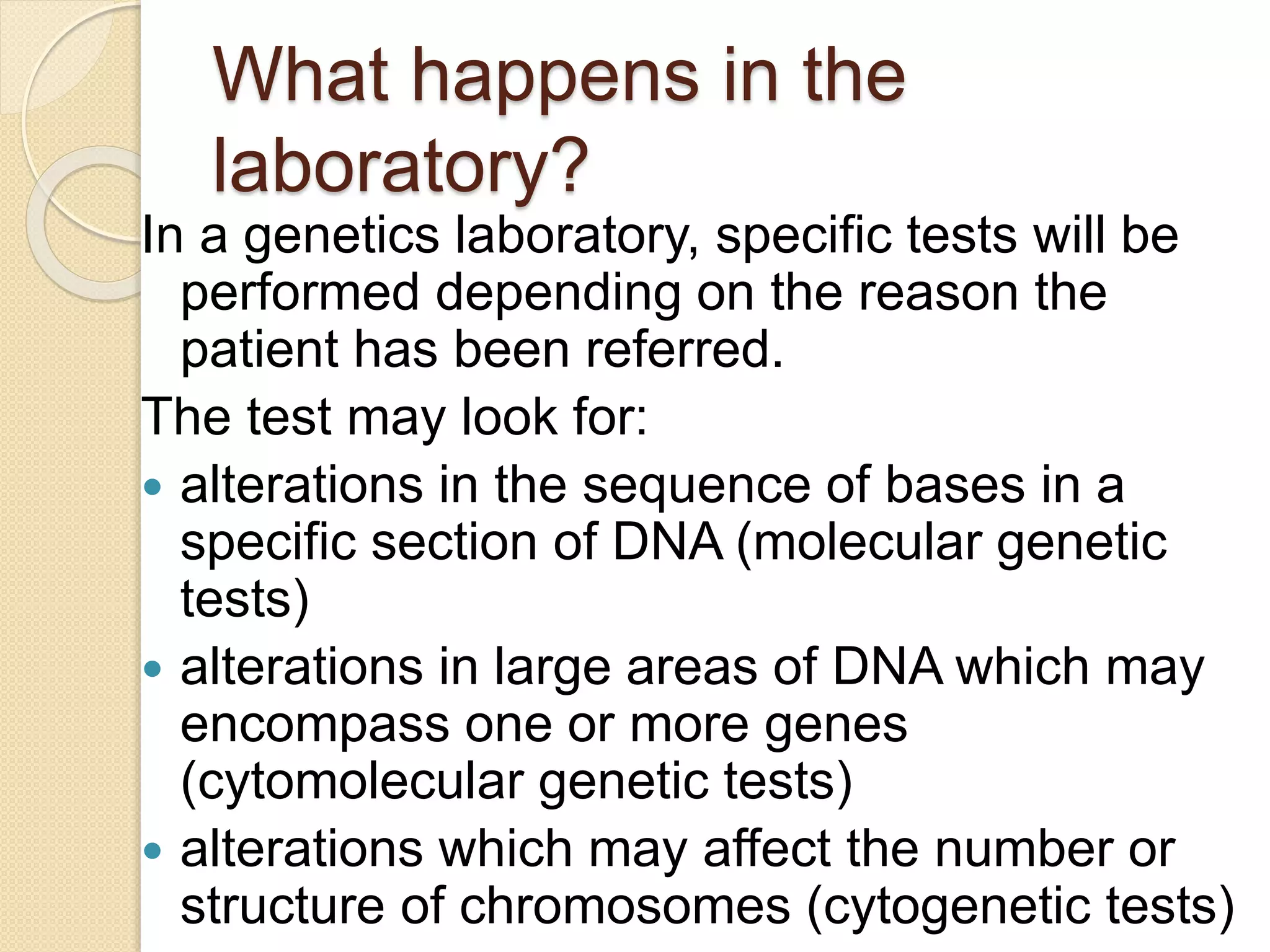 What happens in the
laboratory?
In a genetics laboratory, specific tests will be
performed depending on the reason the
patient has been referred.
The test may look for:
 alterations in the sequence of bases in a
specific section of DNA (molecular genetic
tests)
 alterations in large areas of DNA which may
encompass one or more genes
(cytomolecular genetic tests)
 alterations which may affect the number or
structure of chromosomes (cytogenetic tests)
 