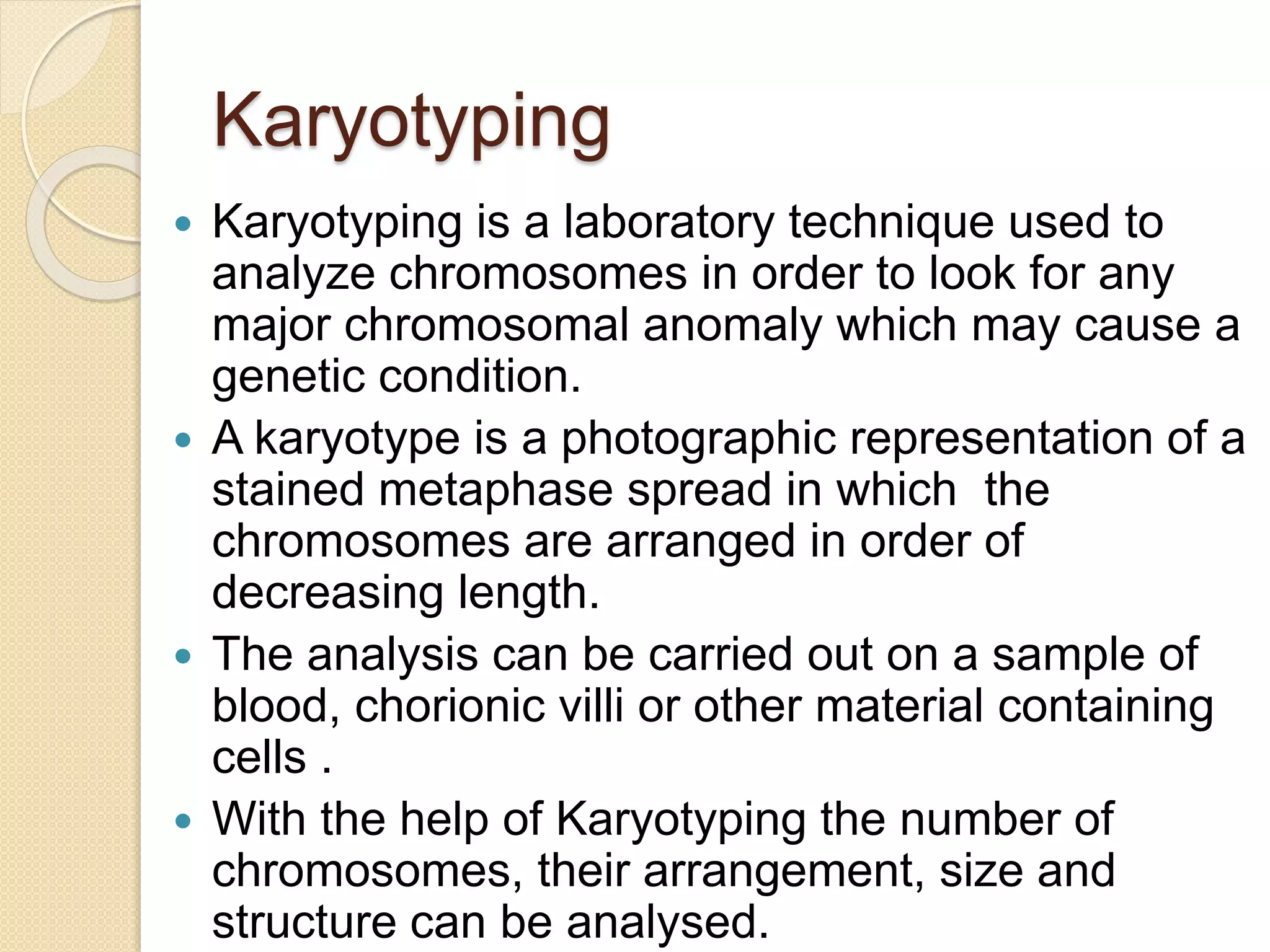 Karyotyping
 Karyotyping is a laboratory technique used to
analyze chromosomes in order to look for any
major chromosomal anomaly which may cause a
genetic condition.
 A karyotype is a photographic representation of a
stained metaphase spread in which the
chromosomes are arranged in order of
decreasing length.
 The analysis can be carried out on a sample of
blood, chorionic villi or other material containing
cells .
 With the help of Karyotyping the number of
chromosomes, their arrangement, size and
structure can be analysed.
 
