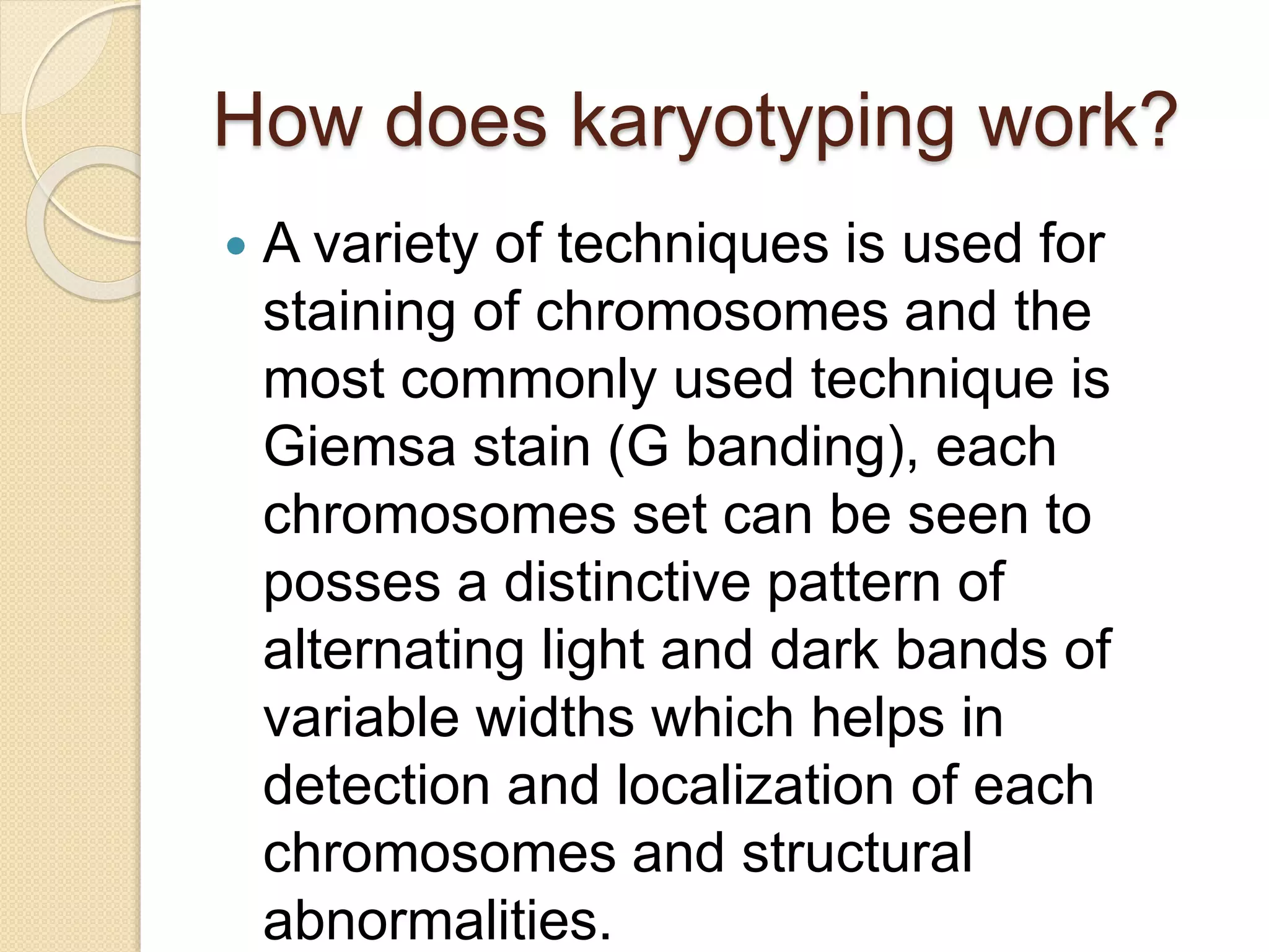 How does karyotyping work?
 A variety of techniques is used for
staining of chromosomes and the
most commonly used technique is
Giemsa stain (G banding), each
chromosomes set can be seen to
posses a distinctive pattern of
alternating light and dark bands of
variable widths which helps in
detection and localization of each
chromosomes and structural
abnormalities.
 