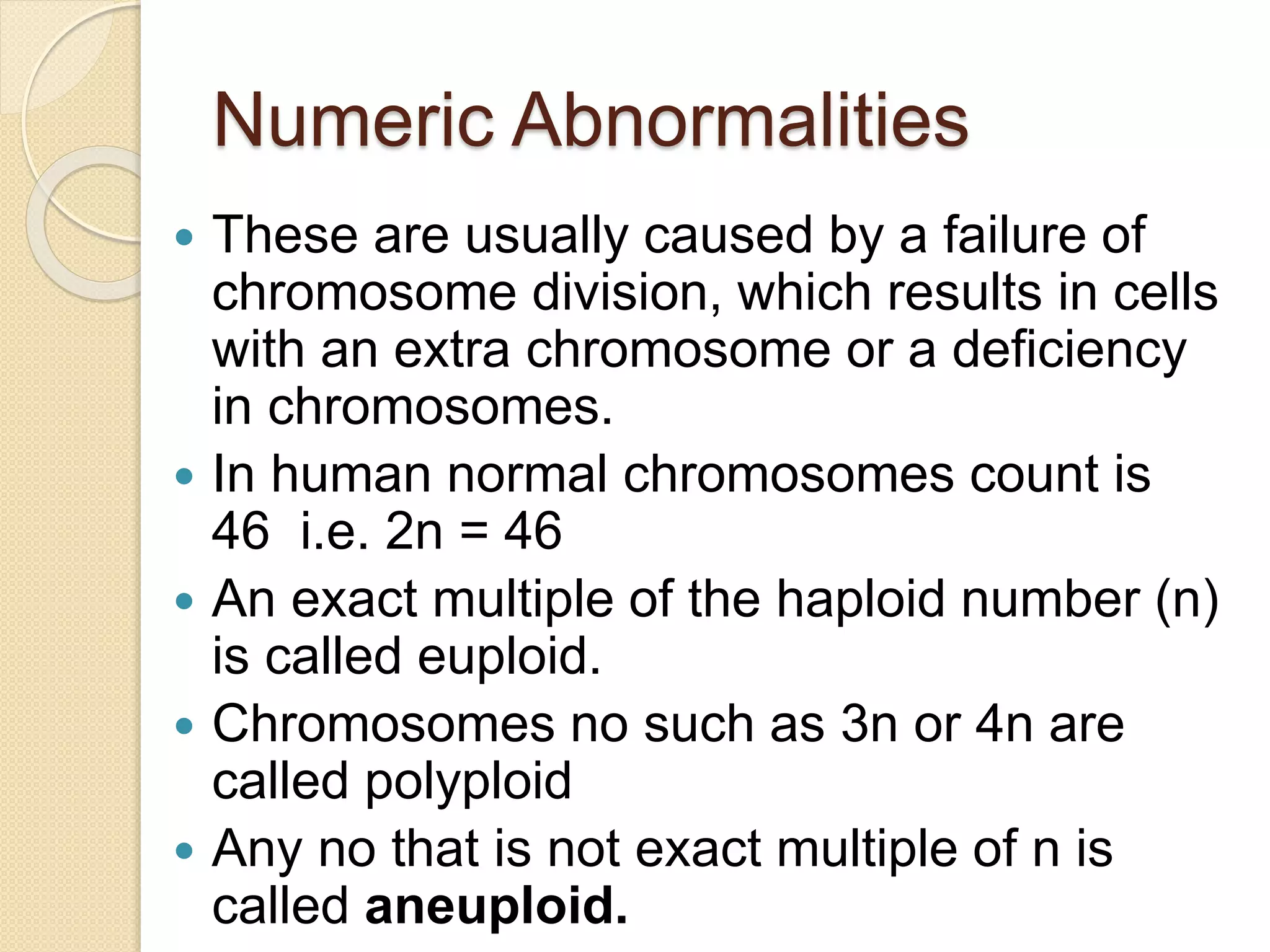 Numeric Abnormalities
 These are usually caused by a failure of
chromosome division, which results in cells
with an extra chromosome or a deficiency
in chromosomes.
 In human normal chromosomes count is
46 i.e. 2n = 46
 An exact multiple of the haploid number (n)
is called euploid.
 Chromosomes no such as 3n or 4n are
called polyploid
 Any no that is not exact multiple of n is
called aneuploid.
 