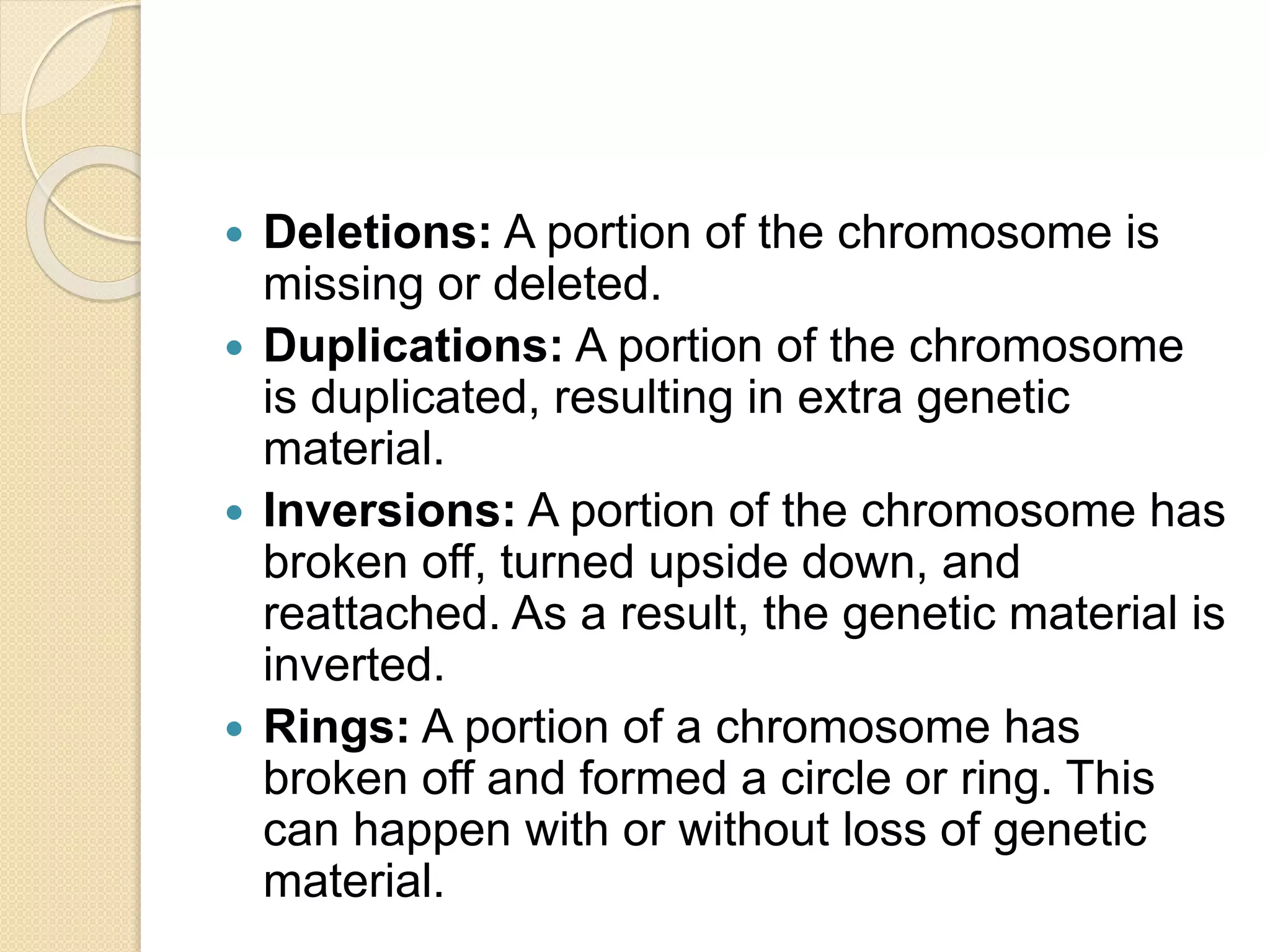  Deletions: A portion of the chromosome is
missing or deleted.
 Duplications: A portion of the chromosome
is duplicated, resulting in extra genetic
material.
 Inversions: A portion of the chromosome has
broken off, turned upside down, and
reattached. As a result, the genetic material is
inverted.
 Rings: A portion of a chromosome has
broken off and formed a circle or ring. This
can happen with or without loss of genetic
material.
 