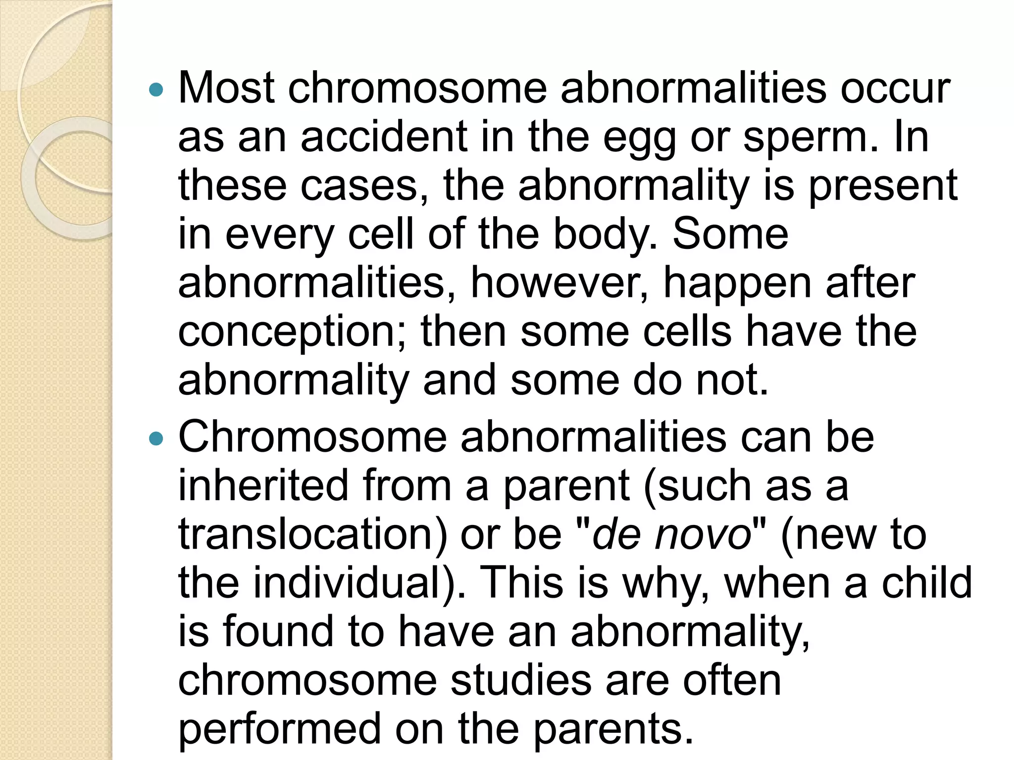  Most chromosome abnormalities occur
as an accident in the egg or sperm. In
these cases, the abnormality is present
in every cell of the body. Some
abnormalities, however, happen after
conception; then some cells have the
abnormality and some do not.
 Chromosome abnormalities can be
inherited from a parent (such as a
translocation) or be "de novo" (new to
the individual). This is why, when a child
is found to have an abnormality,
chromosome studies are often
performed on the parents.
 