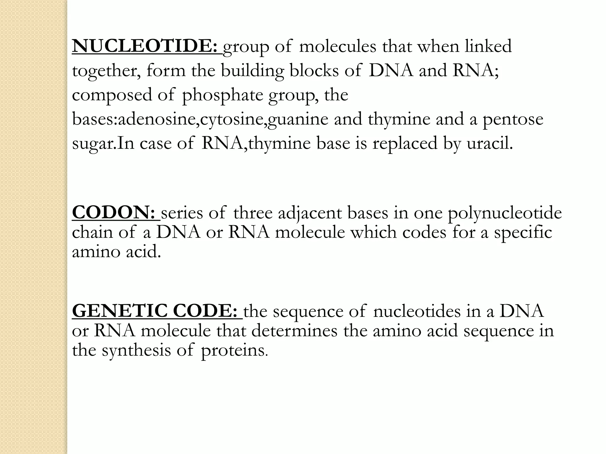 NUCLEOTIDE: group of molecules that when linked
together, form the building blocks of DNA and RNA;
composed of phosphate group, the
bases:adenosine,cytosine,guanine and thymine and a pentose
sugar.In case of RNA,thymine base is replaced by uracil.
CODON: series of three adjacent bases in one polynucleotide
chain of a DNA or RNA molecule which codes for a specific
amino acid.
GENETIC CODE: the sequence of nucleotides in a DNA
or RNA molecule that determines the amino acid sequence in
the synthesis of proteins.
 