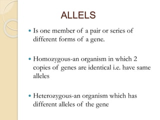 ALLELS
 Is one member of a pair or series of
different forms of a gene.
 Homozygous-an organism in which 2
copies of genes are identical i.e. have same
alleles
 Heterozygous-an organism which has
different alleles of the gene
 