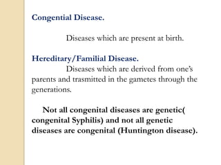Congential Disease.
Diseases which are present at birth.
Hereditary/Familial Disease.
Diseases which are derived from one’s
parents and trasmitted in the gametes through the
generations.
Not all congenital diseases are genetic(
congenital Syphilis) and not all genetic
diseases are congenital (Huntington disease).
 