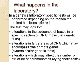 What happens in the
laboratory?
In a genetics laboratory, specific tests will be
performed depending on the reason the
patient has been referred.
The test may look for:
 alterations in the sequence of bases in a
specific section of DNA (molecular genetic
tests)
 alterations in large areas of DNA which may
encompass one or more genes
(cytomolecular genetic tests)
 alterations which may affect the number or
structure of chromosomes (cytogenetic tests)
 