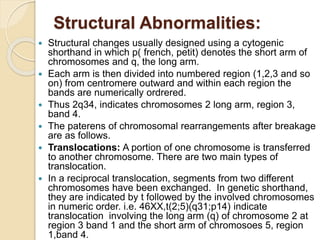 Structural Abnormalities:
 Structural changes usually designed using a cytogenic
shorthand in which p( french, petit) denotes the short arm of
chromosomes and q, the long arm.
 Each arm is then divided into numbered region (1,2,3 and so
on) from centromere outward and within each region the
bands are numerically ordrered.
 Thus 2q34, indicates chromosomes 2 long arm, region 3,
band 4.
 The paterens of chromosomal rearrangements after breakage
are as follows.
 Translocations: A portion of one chromosome is transferred
to another chromosome. There are two main types of
translocation.
 In a reciprocal translocation, segments from two different
chromosomes have been exchanged. In genetic shorthand,
they are indicated by t followed by the involved chromosomes
in numeric order. i.e. 46XX,t(2;5)(q31;p14) indicate
translocation involving the long arm (q) of chromosome 2 at
region 3 band 1 and the short arm of chromosoes 5, region
1,band 4.
 