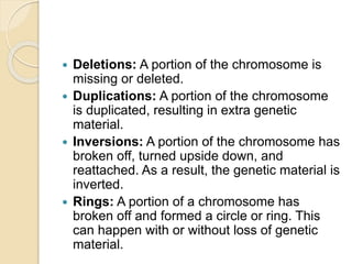  Deletions: A portion of the chromosome is
missing or deleted.
 Duplications: A portion of the chromosome
is duplicated, resulting in extra genetic
material.
 Inversions: A portion of the chromosome has
broken off, turned upside down, and
reattached. As a result, the genetic material is
inverted.
 Rings: A portion of a chromosome has
broken off and formed a circle or ring. This
can happen with or without loss of genetic
material.
 