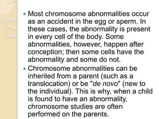  Most chromosome abnormalities occur
as an accident in the egg or sperm. In
these cases, the abnormality is present
in every cell of the body. Some
abnormalities, however, happen after
conception; then some cells have the
abnormality and some do not.
 Chromosome abnormalities can be
inherited from a parent (such as a
translocation) or be "de novo" (new to
the individual). This is why, when a child
is found to have an abnormality,
chromosome studies are often
performed on the parents.
 