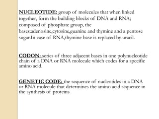 NUCLEOTIDE: group of molecules that when linked
together, form the building blocks of DNA and RNA;
composed of phosphate group, the
bases:adenosine,cytosine,guanine and thymine and a pentose
sugar.In case of RNA,thymine base is replaced by uracil.
CODON: series of three adjacent bases in one polynucleotide
chain of a DNA or RNA molecule which codes for a specific
amino acid.
GENETIC CODE: the sequence of nucleotides in a DNA
or RNA molecule that determines the amino acid sequence in
the synthesis of proteins.
 
