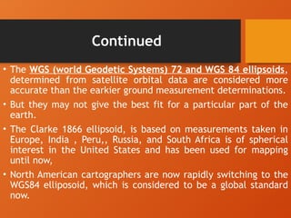 Continued
• The WGS (world Geodetic Systems) 72 and WGS 84 ellipsoids,
determined from satellite orbital data are considered more
accurate than the earkier ground measurement determinations.
• But they may not give the best fit for a particular part of the
earth.
• The Clarke 1866 ellipsoid, is based on measurements taken in
Europe, India , Peru,, Russia, and South Africa is of spherical
interest in the United States and has been used for mapping
until now,
• North American cartographers are now rapidly switching to the
WGS84 elliposoid, which is considered to be a global standard
now.
 