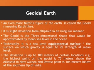 Geoidal Earth
• An even more faithful figure of the earth is called the Geoid
( meaning Earth like).
• It is slight deviation from ellipsoid in an irregular manner
• The Geoid is the Three-dimensional shape that would be
approximated by mean sea level in the ocean.
• Technically, it is a sea level equipotential surface “ the
surface on which gravity is equal to its strength at mean
level.
• The deviation is up to 100 meters at certain locations e.g.
the highest point on the geoid is 75 meters above the
ellipsoid in New Guinea and lowest point is 104 meters below
at the southern tip of India.
 