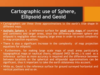 Cartographic use of Sphere,
Ellipsoid and Geoid
• Cartographers use these three approximations to the earth’s true shape in
different ways.
• Authalic Sphere is a reference surface for small scale maps of countries
and continents and larger areas, since the difference between sphere and
ellipsoid is negligible when mapping large areas in order to avoid complexity
in map projection equations.
• There is also a significant increase in the complexity of map projection
equations for ellipsoid.
• Furthermore, for making large scale maps of small areas particularly
topographical maps or nautical charts, ellipsoid (WGS 84 etc.) is used as a
reference surface as more accuracy is required and the difference between
between locations on the spherical and ellipsoidal approximations can be
significant, thus it important to take the earth oblateness into account.
• While as, Geoid is the reference surface for ground surveyed horizontal and
vertical positions and so on.
 