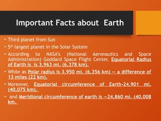 Important Facts about Earth
• Third planet from Sun
• 5th
largest planet in the Solar System
• According to NASA’s (National Aeronautics and Space
Administration) Goddard Space Flight Center, Equatorial Radius
of Earth is is 3,963 mi. (6,378 km).
• While as Polar radius is 3,950 mi. (6,356 km) — a difference of
13 miles (22 km).
• Moreover, Equatorial circumference of Earth-24,901 mi.
(40,075 km).
• and Meridional circumference of earth is —24,860 mi. (40,008
km.
 