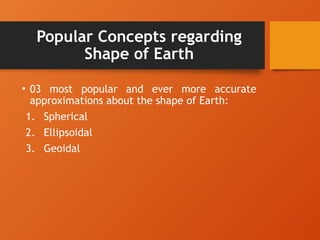 Popular Concepts regarding
Shape of Earth
• 03 most popular and ever more accurate
approximations about the shape of Earth:
1. Spherical
2. Ellipsoidal
3. Geoidal
 